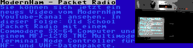 ModernHam - Packet Radio | Sie können sich jetzt ein neues Video vom ModernHam YouTube-Kanal ansehen. In dieser Folge: Old School Packet Radio mit einem Commodore SX-64 Computer und einem MFJ-1278 TNC Multimode Terminal Node Controller für HF- und VHF-Datenpakete.
