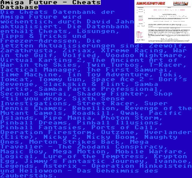Amiga Future - Cheats Database | Die Cheats Datenbank der Amiga Future wird wöchentlich durch David Jahn aktualisiert. Die Datenbank enthält Cheats, Lösungen, Tipps & Tricks und Freezer-Adressen. Die letzten Aktualisierungen sind: Zeewolf, Zarathrusta, Ziriax, XTreme Racing, War in the Gulf, Volfied, Voodoo Nightmare, Virtual Karting 2, The Ancient Art of War in the Skies, Twin Turbos, T-Racer, Tactical Manager, The First Samurai, Time Machine, Tin Toy Adventure, Toki, Tomcat, Tommy Gun, Space Ace 2 - Borf's Revenge, Slackskin & Flint, Samba Partie, Samba Partie Professional, Second Samurai, Shadow Fighter, Shop 'til you drop, Sixth Sense Investigations, Street Racer, Super Tennis Champs, Rebellion, Revenge of the Mutant Camels, Roadkill, Qwak, Pacific Islands, Pipe Mania, Photon Storm, Pinball Dreams, Pinball Illusions, Pinball Fantasies, Ports of Call, Operation Firestorm, Outzone, Overlander (Elite), Nicky 2, Nicky Boom, Naughty Ones, Morton Strikes Back, Mega Traveller - The Zhodani Conspiracy, Magic Boy, Mega Motion, Mobile Warfare, Logical, Lure of the Temptress, Krypton Egg, Jimmy's Fantastic Journey, Ivanhoe, Legends, Asterix - Operation Hinkelstein und Hellowoon - Das Geheimnis des Zauberstabs.