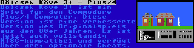 Bölcsek Köve 3+ - Plus/4 | Bölcsek Köve 3+ ist ein Spiel für den Commodore Plus/4 Computer. Diese Version ist eine verbesserte Version des Originalspiels aus den 80er Jahren. Es ist jetzt auch vollständig NTSC-kompatibel und verfügt über drei optionale Cheats.