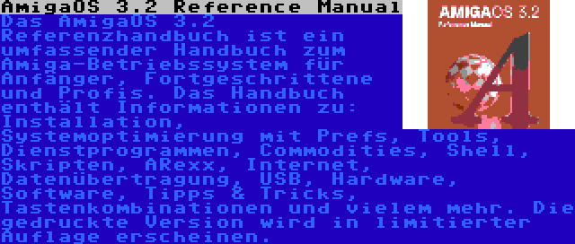 AmigaOS 3.2 Reference Manual | Das AmigaOS 3.2 Referenzhandbuch ist ein umfassender Handbuch zum Amiga-Betriebssystem für Anfänger, Fortgeschrittene und Profis. Das Handbuch enthält Informationen zu: Installation, Systemoptimierung mit Prefs, Tools, Dienstprogrammen, Commodities, Shell, Skripten, ARexx, Internet, Datenübertragung, USB, Hardware, Software, Tipps & Tricks, Tastenkombinationen und vielem mehr. Die gedruckte Version wird in limitierter Auflage erscheinen.