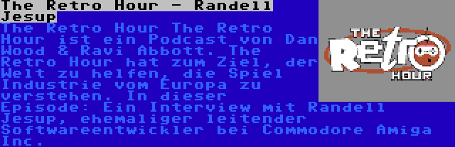The Retro Hour - Randell Jesup | The Retro Hour The Retro Hour ist ein Podcast von Dan Wood & Ravi Abbott. The Retro Hour hat zum Ziel, der Welt zu helfen, die Spiel Industrie vom Europa zu verstehen. In dieser Episode: Ein Interview mit Randell Jesup, ehemaliger leitender Softwareentwickler bei Commodore Amiga Inc.