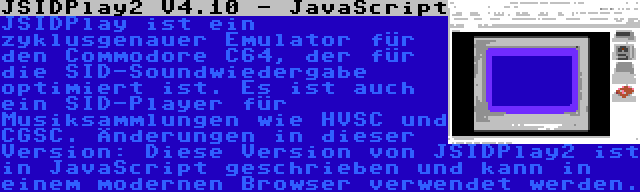 JSIDPlay2 V4.10 - JavaScript | JSIDPlay ist ein zyklusgenauer Emulator für den Commodore C64, der für die SID-Soundwiedergabe optimiert ist. Es ist auch ein SID-Player für Musiksammlungen wie HVSC und CGSC. Änderungen in dieser Version: Diese Version von JSIDPlay2 ist in JavaScript geschrieben und kann in einem modernen Browser verwendet werden.