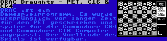 ORAC Draughts - PET, C16 & C64 | ORAC ist ein Damespielprogramm. Es wurde ursprünglich vor langer Zeit für den PET geschrieben und später für die Commodore C64 und Commodore C16 Computer angepasst. Der Quellcode des Spiels ist verfügbar.