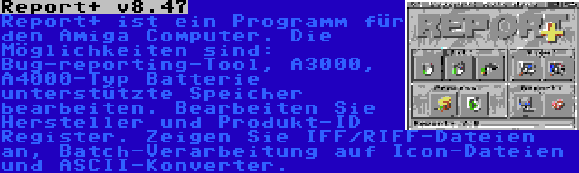 Report+ v8.47 | Report+ ist ein Programm für den Amiga Computer. Die Möglichkeiten sind: Bug-reporting-Tool, A3000, A4000-Typ Batterie unterstützte Speicher bearbeiten. Bearbeiten Sie Hersteller und Produkt-ID Register. Zeigen Sie IFF/RIFF-Dateien an, Batch-Verarbeitung auf Icon-Dateien und ASCII-Konverter.