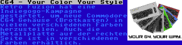 C64 - Your Color Your Style | Retro Fuzion hat eine Indiegogo-Kampagne gestartet, um neue Commodore C64 Gehäuse (Brotkasten) in vielen verschiedenen Farben herzustellen. Auch die Metallplatte auf der rechten Seite ist in verschiedenen Farben erhältlich.