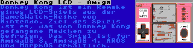 Donkey Kong LCD - Amiga | Donkey Kong ist ein Remake eines LCD-Spiels aus der Game&Watch-Reihe von Nintendo. Ziel des Spiels ist es, das von Donkey Kong gefangene Mädchen zu befreien. Das Spiel ist für AmigaOS 3, AmigaOS 4, AROS und MorphOS erhältlich.