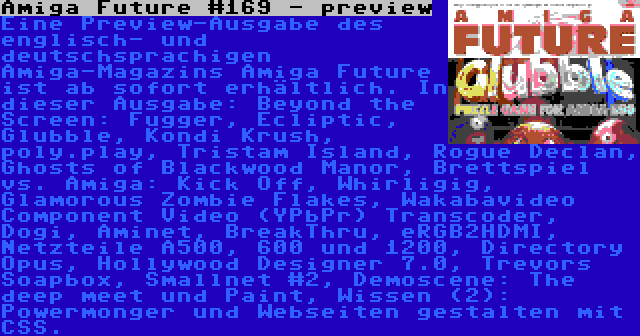 Amiga Future #169 - preview | Eine Preview-Ausgabe des englisch- und deutschsprachigen Amiga-Magazins Amiga Future ist ab sofort erhältlich. In dieser Ausgabe: Beyond the Screen: Fugger, Ecliptic, Glubble, Kondi Krush, poly.play, Tristam Island, Rogue Declan, Ghosts of Blackwood Manor, Brettspiel vs. Amiga: Kick Off, Whirligig, Glamorous Zombie Flakes, Wakabavideo Component Video (YPbPr) Transcoder, Dogi, Aminet, BreakThru, eRGB2HDMI, Netzteile A500, 600 und 1200, Directory Opus, Hollywood Designer 7.0, Trevors Soapbox, Smallnet #2, Demoscene: The deep meet und Paint, Wissen (2): Powermonger und Webseiten gestalten mit CSS.