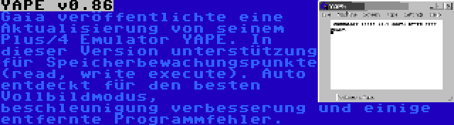 YAPE v0.86 | Gaia veröffentlichte eine Aktualisierung von seinem Plus/4 Emulator YAPE. In dieser Version unterstützung für Speicherbewachungspunkte (read, write execute). Auto entdeckt für den besten Vollbildmodus, beschleunigung verbesserung und einige entfernte Programmfehler.