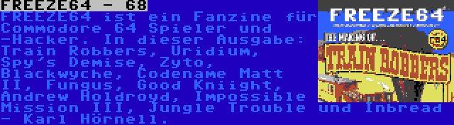 FREEZE64 - 68 | FREEZE64 ist ein Fanzine für Commodore 64 Spieler und -Hacker. In dieser Ausgabe: Train Robbers, Uridium, Spy's Demise, Zyto, Blackwyche, Codename Matt II, Fungus, Good Kniight, Andrew Holdroyd, Impossible Mission III, Jungle Trouble und Inbread - Karl Hörnell.