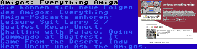 Amigos: Everything Amiga | Sie können sich neue Folgen des Amigos: Everything Amiga-Podcasts anhören: Leisure Suit Larry 2 / Boatfest Recap Unuct, Chatting with Pajaco, Going Commando at Boatfest, It Came From the Desert, Indy Heat Uncut und Ask the Amigos.