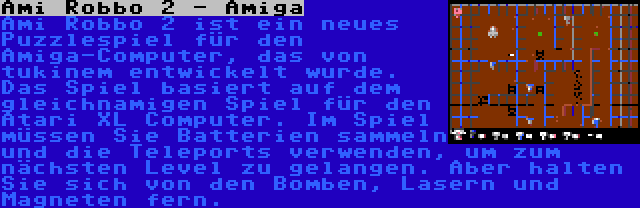 Ami Robbo 2 - Amiga | Ami Robbo 2 ist ein neues Puzzlespiel für den Amiga-Computer, das von tukinem entwickelt wurde. Das Spiel basiert auf dem gleichnamigen Spiel für den Atari XL Computer. Im Spiel müssen Sie Batterien sammeln und die Teleports verwenden, um zum nächsten Level zu gelangen. Aber halten Sie sich von den Bomben, Lasern und Magneten fern.