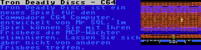 Tron Deadly Discs - C64 | Tron Deadly Discs ist ein neues Spiel für den Commodore C64 Computer, entwickelt von Mr SQL. Im Spiel können Sie mit Ihren Frisbees die MCP-Wächter eliminieren. Lassen Sie sich aber nicht von anderen Frisbees treffen.