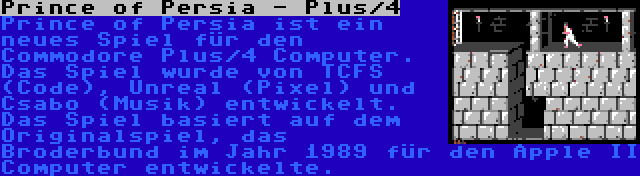 Prince of Persia - Plus/4 | Prince of Persia ist ein neues Spiel für den Commodore Plus/4 Computer. Das Spiel wurde von TCFS (Code), Unreal (Pixel) und Csabo (Musik) entwickelt. Das Spiel basiert auf dem Originalspiel, das Broderbund im Jahr 1989 für den Apple II Computer entwickelte.