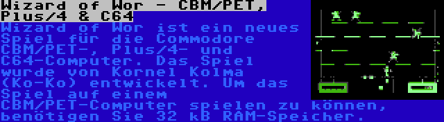 Wizard of Wor - CBM/PET, Plus/4 & C64 | Wizard of Wor ist ein neues Spiel für die Commodore CBM/PET-, Plus/4- und C64-Computer. Das Spiel wurde von Kornel Kolma (Ko-Ko) entwickelt. Um das Spiel auf einem CBM/PET-Computer spielen zu können, benötigen Sie 32 kB RAM-Speicher.