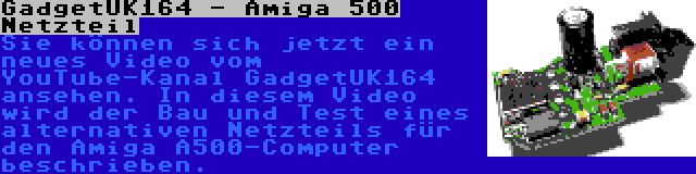 GadgetUK164 - Amiga 500 Netzteil | Sie können sich jetzt ein neues Video vom YouTube-Kanal GadgetUK164 ansehen. In diesem Video wird der Bau und Test eines alternativen Netzteils für den Amiga A500-Computer beschrieben.
