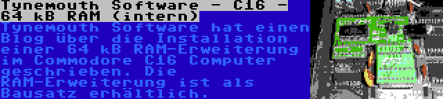 Tynemouth Software - C16 - 64 kB RAM (intern) | Tynemouth Software hat einen Blog über die Installation einer 64 kB RAM-Erweiterung im Commodore C16 Computer geschrieben. Die RAM-Erweiterung ist als Bausatz erhältlich.