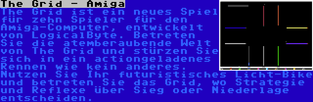 The Grid - Amiga | The Grid ist ein neues Spiel für zehn Spieler für den Amiga-Computer, entwickelt von LogicalByte. Betreten Sie die atemberaubende Welt von The Grid und stürzen Sie sich in ein actiongeladenes Rennen wie kein anderes. Nutzen Sie Ihr futuristisches Licht-Bike und betreten Sie das Grid, wo Strategie und Reflexe über Sieg oder Niederlage entscheiden.