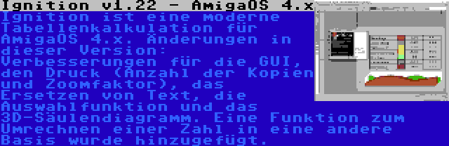 Ignition v1.22 - AmigaOS 4.x | Ignition ist eine moderne Tabellenkalkulation für AmigaOS 4.x. Änderungen in dieser Version: Verbesserungen für die GUI, den Druck (Anzahl der Kopien und Zoomfaktor), das Ersetzen von Text, die Auswahlfunktion und das 3D-Säulendiagramm. Eine Funktion zum Umrechnen einer Zahl in eine andere Basis wurde hinzugefügt.