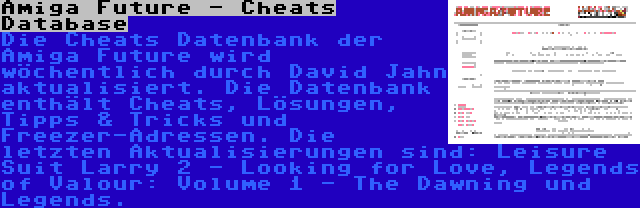Amiga Future - Cheats Database | Die Cheats Datenbank der Amiga Future wird wöchentlich durch David Jahn aktualisiert. Die Datenbank enthält Cheats, Lösungen, Tipps & Tricks und Freezer-Adressen. Die letzten Aktualisierungen sind: Leisure Suit Larry 2 - Looking for Love, Legends of Valour: Volume 1 - The Dawning und Legends.