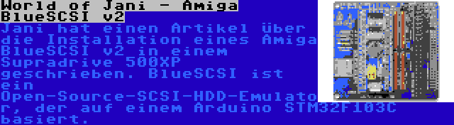 World of Jani - Amiga BlueSCSI v2 | Jani hat einen Artikel über die Installation eines Amiga BlueSCSI v2 in einem Supradrive 500XP geschrieben. BlueSCSI ist ein Open-Source-SCSI-HDD-Emulator, der auf einem Arduino STM32F103C basiert.