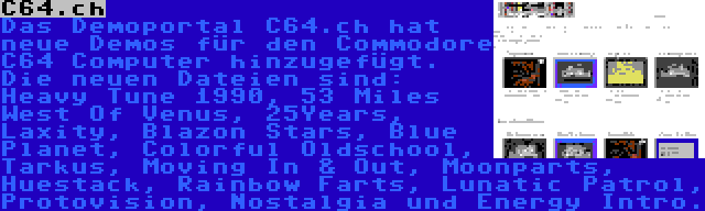 C64.ch | Das Demoportal C64.ch hat neue Demos für den Commodore C64 Computer hinzugefügt. Die neuen Dateien sind: Heavy Tune 1990, 53 Miles West Of Venus, 25Years, Laxity, Blazon Stars, Blue Planet, Colorful Oldschool, Tarkus, Moving In & Out, Moonparts, Huestack, Rainbow Farts, Lunatic Patrol, Protovision, Nostalgia und Energy Intro.
