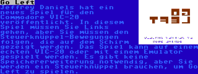 Go Left | Jeffrey Daniels hat ein neues Spiel für den Commodore VIC-20 veröffentlicht. In diesem Spiel müssen Sie Links gehen, aber Sie müssen den Steuerknüppel-Bewegungen folgen, die auf dem Schirm gezeigt werden. Das Spiel kann auf einem echten VIC-20 oder mit einem Emulator gespielt werden. Es gibt keine Speichererweiterung notwendig, aber Sie werden ein Steuerknüppel brauchen, um Go Left zu spielen.