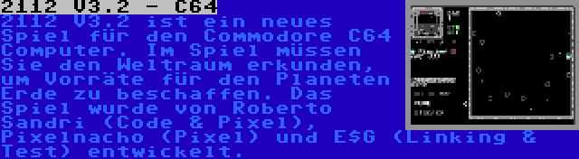 2112 V3.2 - C64 | 2112 V3.2 ist ein neues Spiel für den Commodore C64 Computer. Im Spiel müssen Sie den Weltraum erkunden, um Vorräte für den Planeten Erde zu beschaffen. Das Spiel wurde von Roberto Sandri (Code & Pixel), Pixelnacho (Pixel) und E$G (Linking & Test) entwickelt.