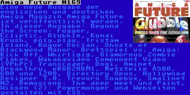 Amiga Future #169 | Eine neue Ausgabe der englischen und deutschen Amiga Magazin Amiga Future ist veröffentlicht worden. In dieser Ausgabe: Beyond the Screen: Fugger, Ecliptic, Glubble, Kondi Krush, poly.play, Tristam Island, Rogue Declan, Ghosts of Blackwood Manor, Brettspiel vs. Amiga: Kick Off, Whirligig, Glamorous Zombie Flakes, Wakabavideo Component Video (YPbPr) Transcoder, Dogi, Aminet, BreakThru, eRGB2HDMI, Netzteile A500, 600 und 1200, Directory Opus, Hollywood Designer 7.0, Trevors Soapbox, Smallnet #2, Demoscene: The deep meet und Paint, Wissen (2): Powermonger und Webseiten gestalten mit CSS.