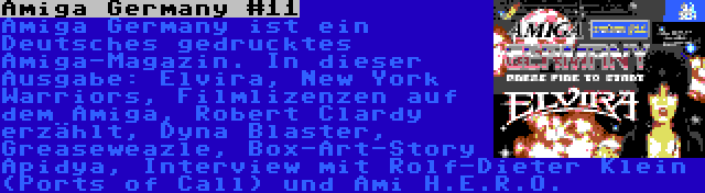 Amiga Germany #11 | Amiga Germany ist ein Deutsches gedrucktes Amiga-Magazin. In dieser Ausgabe: Elvira, New York Warriors, Filmlizenzen auf dem Amiga, Robert Clardy erzählt, Dyna Blaster, Greaseweazle, Box-Art-Story Apidya, Interview mit Rolf-Dieter Klein (Ports of Call) und Ami H.E.R.O.