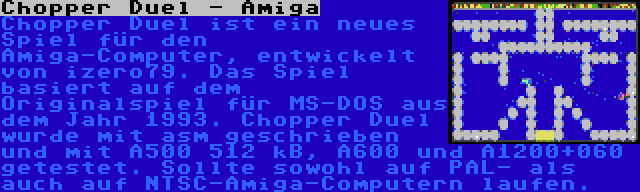 Chopper Duel - Amiga | Chopper Duel ist ein neues Spiel für den Amiga-Computer, entwickelt von izero79. Das Spiel basiert auf dem Originalspiel für MS-DOS aus dem Jahr 1993. Chopper Duel wurde mit asm geschrieben und mit A500 512 kB, A600 und A1200+060 getestet. Sollte sowohl auf PAL- als auch auf NTSC-Amiga-Computern laufen.