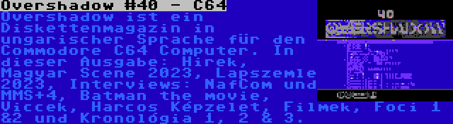 Overshadow #40 - C64 | Overshadow ist ein Diskettenmagazin in ungarischer Sprache für den Commodore C64 Computer. In dieser Ausgabe: Hirek, Magyar Scene 2023, Lapszemle 2023, Interviews: NafCom und MMS+4, Batman the movie, Viccek, Harcos Képzelet, Filmek, Foci 1 &2 und Kronológia 1, 2 & 3.