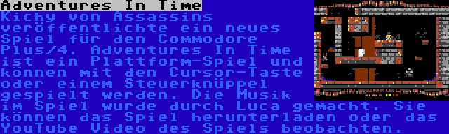 Adventures In Time | Kichy von Assassins veröffentlichte ein neues Spiel für den Commodore Plus/4. Adventures In Time ist ein Plattform-Spiel und können mit den Cursor-Taste oder einem Steuerknüppel gespielt werden. Die Musik im Spiel wurde durch Luca gemacht. Sie können das Spiel herunterladen oder das YouTube Video des Spiels beobachten.