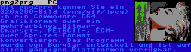 png2prg - PC | Mit png2prg können Sie ein 320x200-Bild (png/gif/jpeg) in ein Commodore C64 Grafikformat oder ein mehrfarbiges Bitmap-, Charset-, PETSCII-, ECM- oder Sprites-Format konvertieren. Das Programm wurde von Burglar entwickelt und ist auf allen gängigen Plattformen verfügbar.