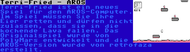 Terri-Fried - AROS | Terri-Fried ist ein neues Spiel für den AROS-Computer. Im Spiel müssen Sie Ihre Eier retten und dürfen nicht zulassen, dass sie in die kochende Lava fallen. Das Originalspiel wurde von PolyMars entwickelt und die AROS-Version wurde von retrofaza erstellt.