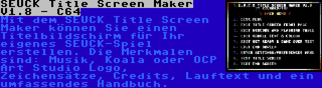 SEUCK Title Screen Maker V1.8 - C64 | Mit dem SEUCK Title Screen Maker können Sie einen Titelbildschirm für Ihr eigenes SEUCK-Spiel erstellen. Die Merkmalen sind: Musik, Koala oder OCP Art Studio Logo, Zeichensätze, Credits, Lauftext und ein umfassendes Handbuch.