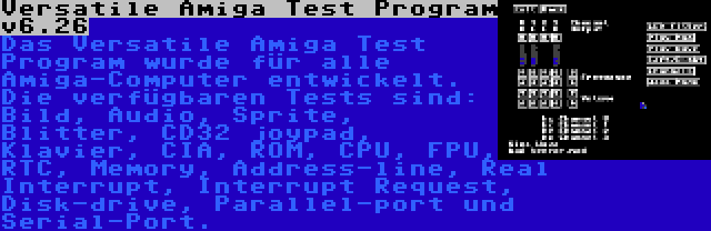 Versatile Amiga Test Program v6.26 | Das Versatile Amiga Test Program wurde für alle Amiga-Computer entwickelt. Die verfügbaren Tests sind: Bild, Audio, Sprite, Blitter, CD32 joypad, Klavier, CIA, ROM, CPU, FPU, RTC, Memory, Address-line, Real Interrupt, Interrupt Request, Disk-drive, Parallel-port und Serial-Port.