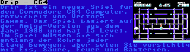 Drip - C64 | Drip ist ein neues Spiel für den Commodore C64 Computer, entwickelt von Vector5 Games. Das Spiel basiert auf der Amiga-Version aus dem Jahr 1989 und hat 15 Level. Im Spiel müssen Sie sich entlang der Rohre jeder Etage bewegen, aber seien Sie vorsichtig mit Eis, Säure, Feuer und Bakterien.