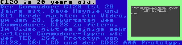 C128 is 20 years old. | Der Commodore C128 ist 20 Jahre alt. Dave Haynie und Bil Herde machten ein Video, um den 20. Geburtstag des Commodores C128 zu feiern. Im Video gibt es einige sehr seltene Commodore-Typen wie der TED, 264, Prototyp von C128, C64 LCD und der CD32 AAA Prototyp.