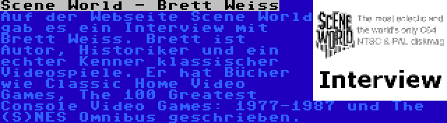 Scene World - Brett Weiss | Auf der Webseite Scene World gab es ein Interview mit Brett Weiss. Brett ist Autor, Historiker und ein echter Kenner klassischer Videospiele. Er hat Bücher wie Classic Home Video Games, The 100 Greatest Console Video Games: 1977-1987 und The (S)NES Omnibus geschrieben.