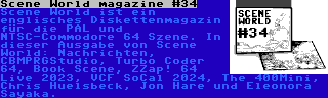 Scene World magazine #34 | Scene World ist ein englisches Diskettenmagazin für die PAL und NTSC-Commodore 64 Szene. In dieser Ausgabe von Scene World: Nachrichten, CBMPRGStudio, Turbo Coder 64, Book Scene, ZZap! 64 Live 2023, VCF SoCal 2024, The 400Mini, Chris Huelsbeck, Jon Hare und Eleonora Sayaka.