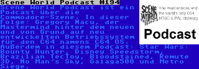 Scene World Podcast #194 | Scene World Podcast ist ein Podcast über die Commodore-Szene. In dieser Folge: Gregory Nacu, der Mastermind hinter dem neuen und von Grund auf neu entwickelten Betriebssystem für den C64 namens C64 OS. Außerdem in diesem Podcast: Star Wars: Bounty Hunter, Disney Speedstorm, Brazilian TecToy, Bloodstained, Remute 3D, No Man's Sky, Galaga500 und Metro Siege.