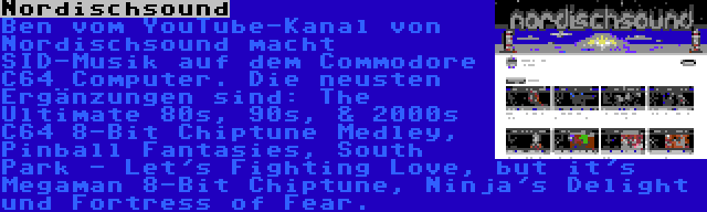 Nordischsound | Ben vom YouTube-Kanal von Nordischsound macht SID-Musik auf dem Commodore C64 Computer. Die neusten Ergänzungen sind: The Ultimate 80s, 90s, & 2000s C64 8-Bit Chiptune Medley, Pinball Fantasies, South Park - Let's Fighting Love, but it's Megaman 8-Bit Chiptune, Ninja's Delight und Fortress of Fear.