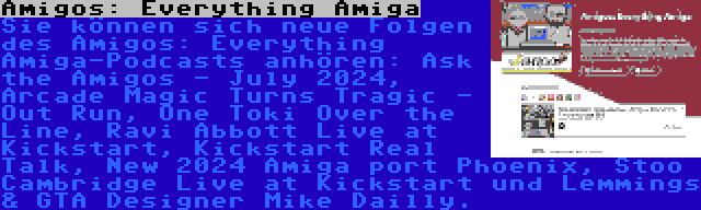 Amigos: Everything Amiga | Sie können sich neue Folgen des Amigos: Everything Amiga-Podcasts anhören: Ask the Amigos - July 2024, Arcade Magic Turns Tragic - Out Run, One Toki Over the Line, Ravi Abbott Live at Kickstart, Kickstart Real Talk, New 2024 Amiga port Phoenix, Stoo Cambridge Live at Kickstart und Lemmings & GTA Designer Mike Dailly.