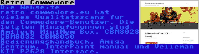 Retro Commodore | Die Webseite retro-commodore.eu hat vieles Qualitätsscans für den Commodore-Benutzer. Die letzten Hinzufügungen sind: AmiTech MiniMem Box, CBM8028 CBM8032 CBM8050 Bedienungshandbuch, Amiga Centrum, InterPaint manual und Velleman KIT P2628 Interface.