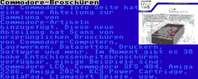 Commodore-Broschüren | Die Commodore Info Seite hat eine neue Abteilung zur Sammlung von Commodore-Artikeln hinzugefügt. Diese neue Abteilung hat Scans von ursprünglichen Broschüren von Commodore-Computern, Laufwerken, Datasettes, Druckern, Software und mehr. Im Moment gibt es 30 hohe Entschlossenheitsbroschüren verfügbar, einige Beispiele sind: Commodore LCD, Commodore SFS 484, Amiga 2286, Amiga 2024, KCS Power Cartridge, KoalaPad, Llamasoft Spiele, usw.