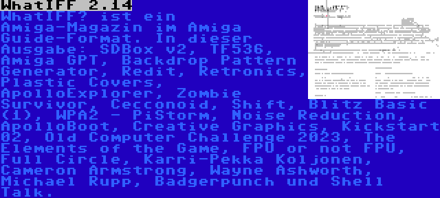 WhatIFF 2.14 | WhatIFF? ist ein Amiga-Magazin im Amiga Guide-Format. In dieser Ausgabe: SDBox v2, TF536, Amiga GPT, Backdrop Pattern Generator, Redit, Retronics, Plastic Covers, ApolloExplorer, Zombie Survivor, Cecconoid, Shift, Blitz Basic (1), WPA2 - PiStorm, Noise Reduction, ApolloBoot, Creative Graphics, Kickstart 02, Old Computer Challenge 2023, The Elements of the Game, FPU or not FPU, Full Circle, Karri-Pekka Koljonen, Cameron Armstrong, Wayne Ashworth, Michael Rupp, Badgerpunch und Shell Talk.