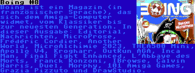 Boing #8 | Boing ist ein Magazin (in französischer Sprache), das sich dem Amiga-Computer widmet, vom Klassiker bis zur neuesten Generation. In dieser Ausgabe: Editorial, Nachrichten, MicroProse, Frédéric Cordier, Another World, MicroAlchimie 2023, THEA500 Mini, Apollo V4, Krogharr, OutRun AGA, Inca Man, Final Fight Enhanced, L'Abbaye des Morts, Franck Ronzoni, IBrowse, Calvin Harris, Duel, Morphy, 101 Amiga Games, Grazia Pizzuto und DrawStudio.