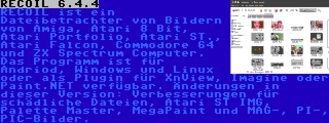 RECOIL 6.4.4 | RECOIL ist ein Dateibetrachter von Bildern von Amiga, Atari 8 Bit, Atari Portfolio, Atari ST., Atari Falcon, Commodore 64 und ZX Spectrum Computer. Das Programm ist für Andriod, Windows und Linux oder als Plugin für XnView, Imagine oder Paint.NET verfügbar. Änderungen in dieser Version: Verbesserungen für schädliche Dateien, Atari ST IMG, Palette Master, MegaPaint und MAG-, PI-, PIC-Bilder.