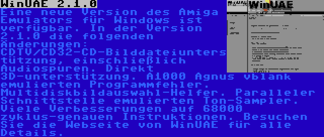 WinUAE 2.1.0 | Eine neue Version des Amiga Emulators für Windows ist verfügbar. In der Version 2.1.0 die folgenden Änderungen: CDTV/CD32-CD-Bilddateiunterstützung, einschließlich Audiospuren. Direkt 3D-unterstützung. A1000 Agnus vblank emulierten Programmfehler. Multidiskbildauswahl-Helfer. Paralleler Schnittstelle emulierten Ton-Sampler. Viele Verbesserungen auf 68000 zyklus-genauen Instruktionen. Besuchen Sie die Webseite von WinUAE für alle Details.