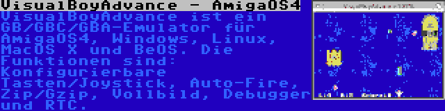 VisualBoyAdvance - AmigaOS4 | VisualBoyAdvance ist ein GB/GBC/GBA-Emulator für AmigaOS4, Windows, Linux, MacOS X und BeOS. Die Funktionen sind: Konfigurierbare Tasten/Joystick, Auto-Fire, Zip/Gzip, Vollbild, Debugger und RTC.